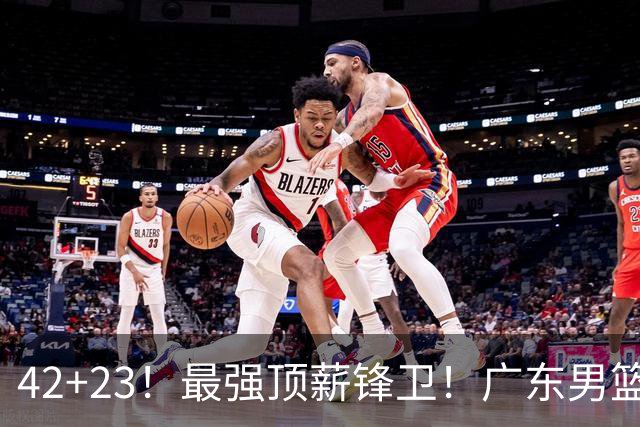 42+23！最强顶薪锋卫！广东男篮的第一苦主
